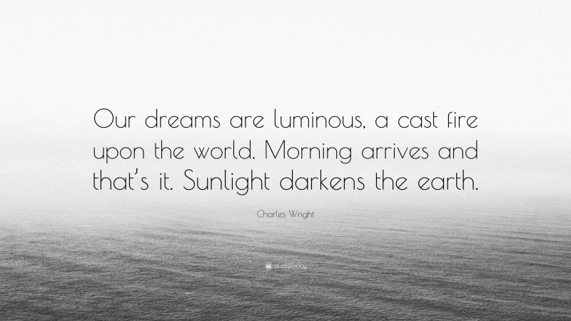 Charles Wright Quote: “Our dreams are luminous, a cast fire upon the world. Morning arrives and that’s it. Sunlight darkens the earth.”