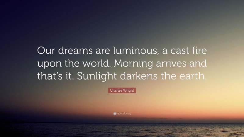 Charles Wright Quote: “Our dreams are luminous, a cast fire upon the world. Morning arrives and that’s it. Sunlight darkens the earth.”