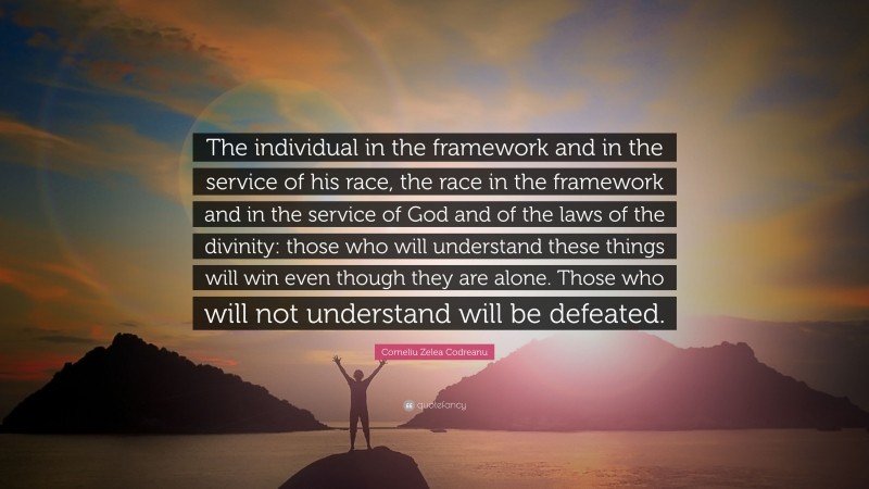 Corneliu Zelea Codreanu Quote: “The individual in the framework and in the service of his race, the race in the framework and in the service of God and of the laws of the divinity: those who will understand these things will win even though they are alone. Those who will not understand will be defeated.”