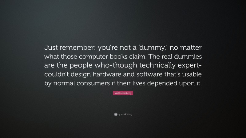 Walt Mossberg Quote: “Just remember: you’re not a ‘dummy,’ no matter what those computer books claim. The real dummies are the people who-though technically expert-couldn’t design hardware and software that’s usable by normal consumers if their lives depended upon it.”
