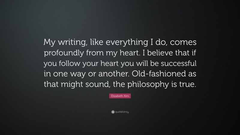 Elizabeth Kim Quote: “My writing, like everything I do, comes profoundly from my heart. I believe that if you follow your heart you will be successful in one way or another. Old-fashioned as that might sound, the philosophy is true.”