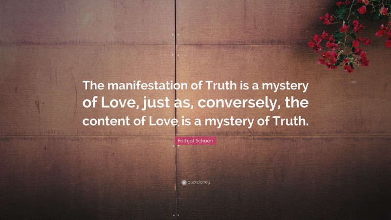 Frithjof Schuon Quote: “The manifestation of Truth is a mystery of Love, just as, conversely, the content of Love is a mystery of Truth.”