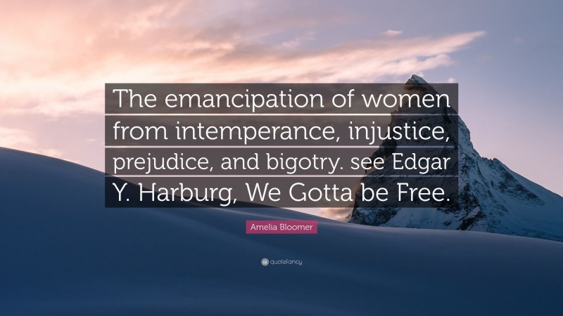 Amelia Bloomer Quote: “The emancipation of women from intemperance, injustice, prejudice, and bigotry. see Edgar Y. Harburg, We Gotta be Free.”