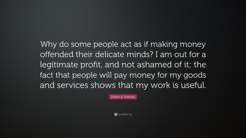 Robert A. Heinlein Quote: “Why do some people act as if making money offended their delicate minds? I am out for a legitimate profit, and not ashamed of it; the fact that people will pay money for my goods and services shows that my work is useful.”