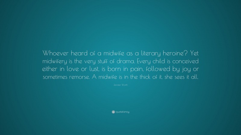 Jennifer Worth Quote: “Whoever heard of a midwife as a literary heroine? Yet midwifery is the very stuff of drama. Every child is conceived either in love or lust, is born in pain, followed by joy or sometimes remorse. A midwife is in the thick of it, she sees it all.”