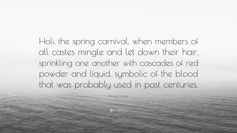 Wendy Doniger Quote: “Holi, the spring carnival, when members of all castes mingle and let down their hair, sprinkling one another with cascades of red powder and liquid, symbolic of the blood that was probably used in past centuries.”