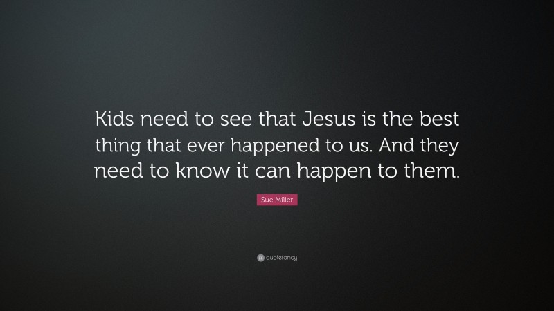 Sue Miller Quote: “Kids need to see that Jesus is the best thing that ever happened to us. And they need to know it can happen to them.”