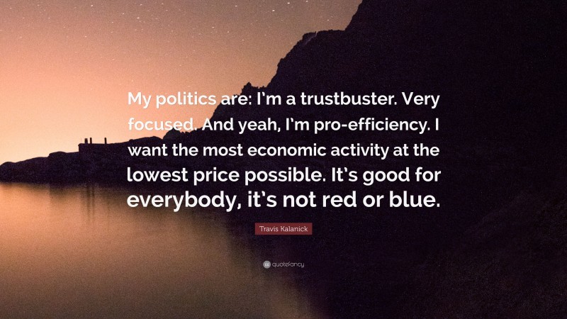 Travis Kalanick Quote: “My politics are: I’m a trustbuster. Very focused. And yeah, I’m pro-efficiency. I want the most economic activity at the lowest price possible. It’s good for everybody, it’s not red or blue.”
