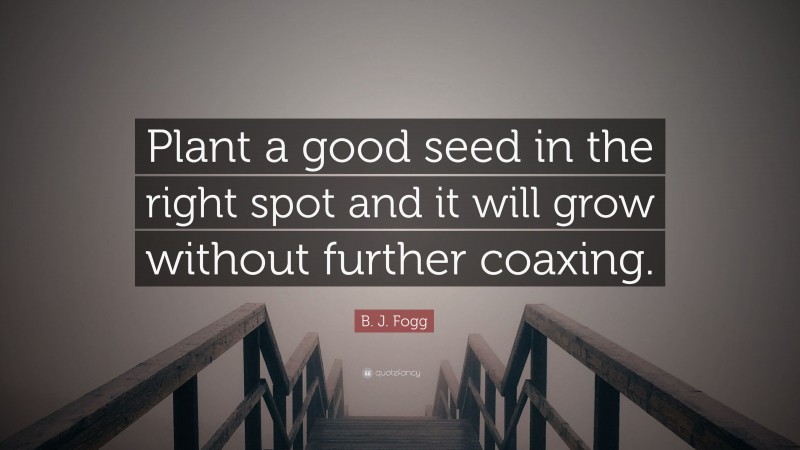 B. J. Fogg Quote: “Plant a good seed in the right spot and it will grow without further coaxing.”