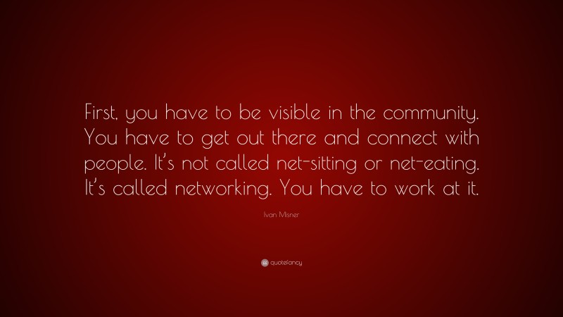 Ivan Misner Quote: “First, you have to be visible in the community. You have to get out there and connect with people. It’s not called net-sitting or net-eating. It’s called networking. You have to work at it.”