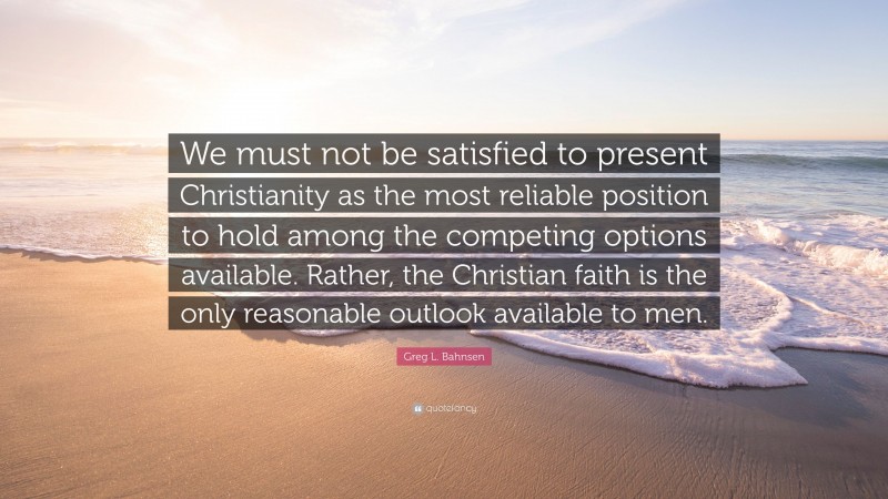 Greg L. Bahnsen Quote: “We must not be satisfied to present Christianity as the most reliable position to hold among the competing options available. Rather, the Christian faith is the only reasonable outlook available to men.”