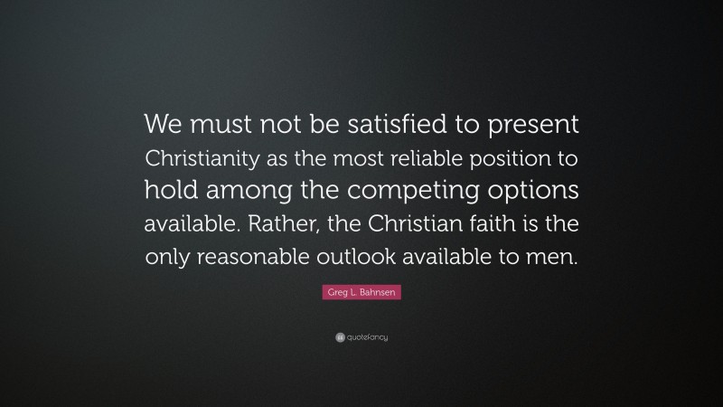 Greg L. Bahnsen Quote: “We must not be satisfied to present Christianity as the most reliable position to hold among the competing options available. Rather, the Christian faith is the only reasonable outlook available to men.”