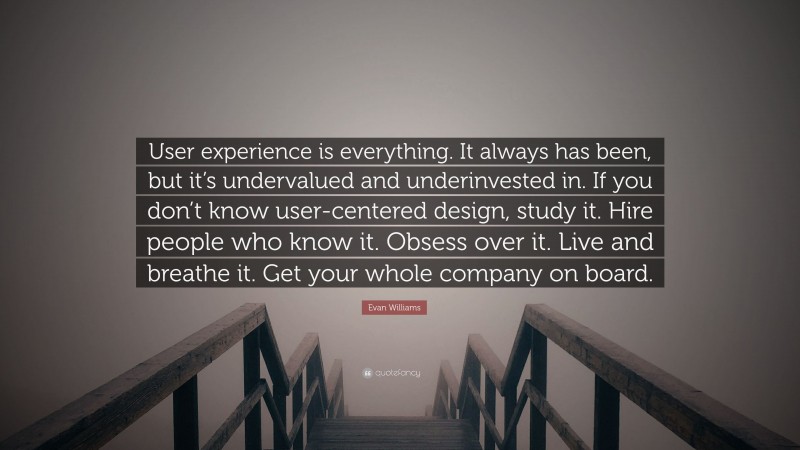 Evan Williams Quote: “User experience is everything. It always has been, but it’s undervalued and underinvested in. If you don’t know user-centered design, study it. Hire people who know it. Obsess over it. Live and breathe it. Get your whole company on board.”