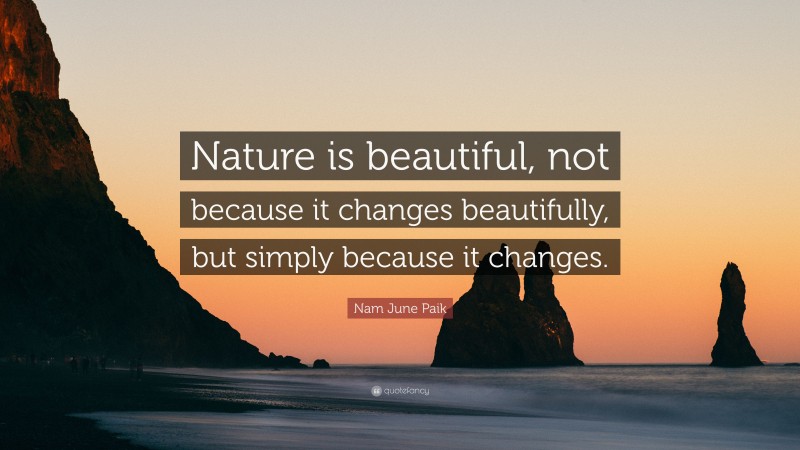 Nam June Paik Quote: “Nature is beautiful, not because it changes beautifully, but simply because it changes.”