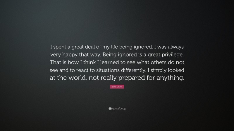 Saul Leiter Quote: “I spent a great deal of my life being ignored. I was always very happy that way. Being ignored is a great privilege. That is how I think I learned to see what others do not see and to react to situations differently. I simply looked at the world, not really prepared for anything.”