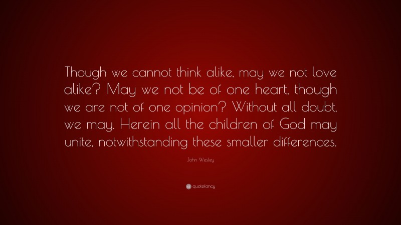 John Wesley Quote: “Though we cannot think alike, may we not love alike? May we not be of one heart, though we are not of one opinion? Without all doubt, we may. Herein all the children of God may unite, notwithstanding these smaller differences.”