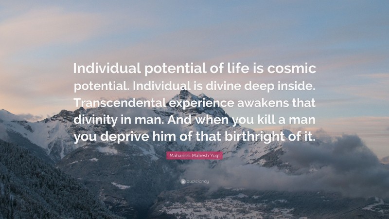Maharishi Mahesh Yogi Quote: “Individual potential of life is cosmic potential. Individual is divine deep inside. Transcendental experience awakens that divinity in man. And when you kill a man you deprive him of that birthright of it.”