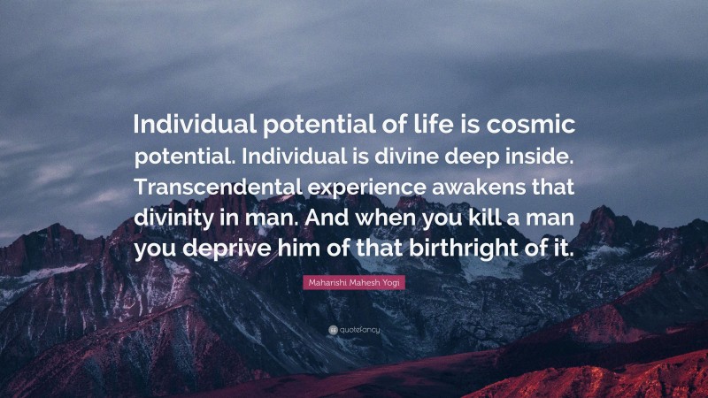 Maharishi Mahesh Yogi Quote: “Individual potential of life is cosmic potential. Individual is divine deep inside. Transcendental experience awakens that divinity in man. And when you kill a man you deprive him of that birthright of it.”
