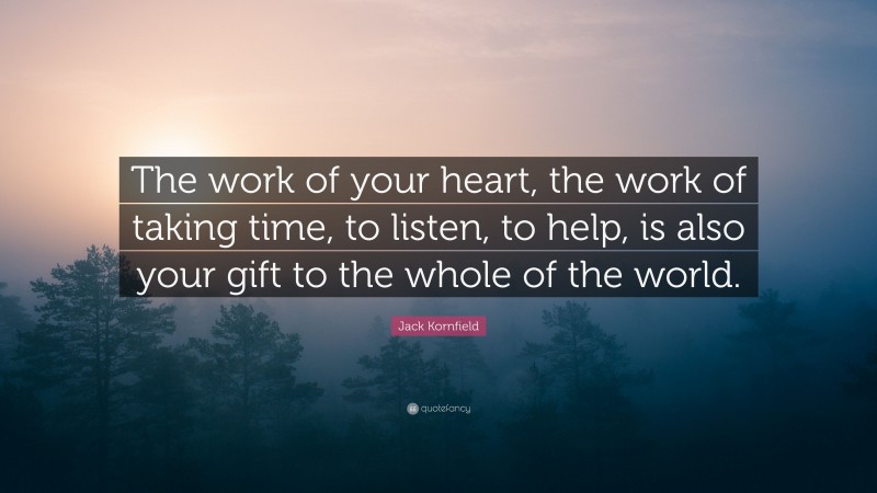 Jack Kornfield Quote: “The work of your heart, the work of taking time, to listen, to help, is also your gift to the whole of the world.”