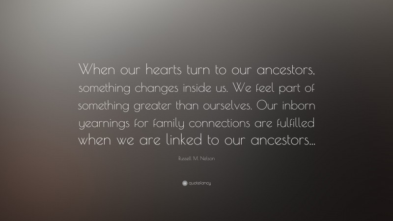 Russell M. Nelson Quote: “When our hearts turn to our ancestors, something changes inside us. We feel part of something greater than ourselves. Our inborn yearnings for family connections are fulfilled when we are linked to our ancestors...”