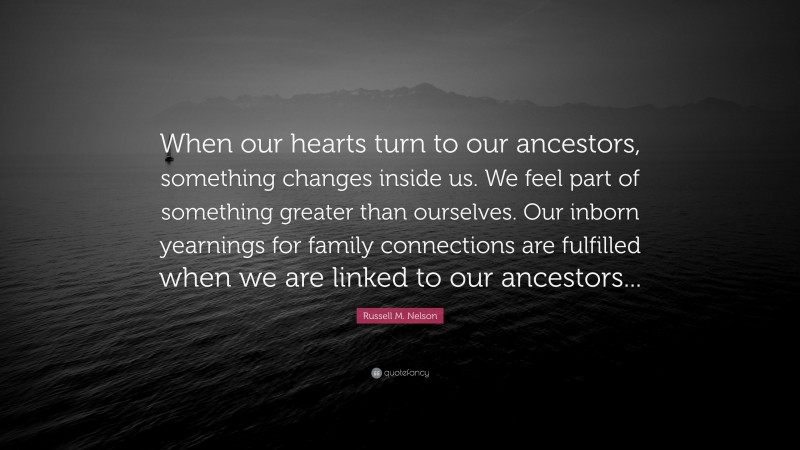 Russell M. Nelson Quote: “When our hearts turn to our ancestors, something changes inside us. We feel part of something greater than ourselves. Our inborn yearnings for family connections are fulfilled when we are linked to our ancestors...”