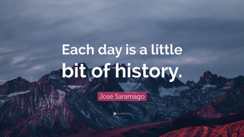 José Saramago Quote: “Each day is a little bit of history.”