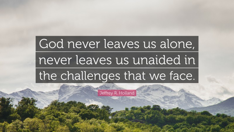 Jeffrey R. Holland Quote: “God never leaves us alone, never leaves us unaided in the challenges that we face.”
