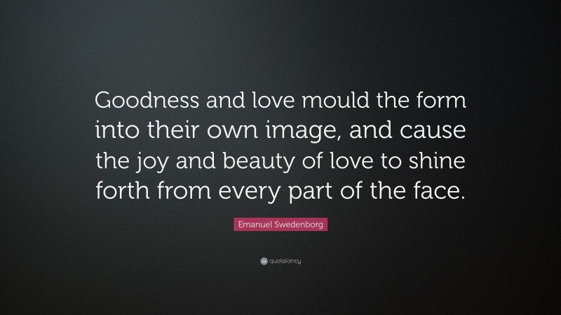 Emanuel Swedenborg Quote: “Goodness and love mould the form into their own image, and cause the joy and beauty of love to shine forth from every part of the face.”