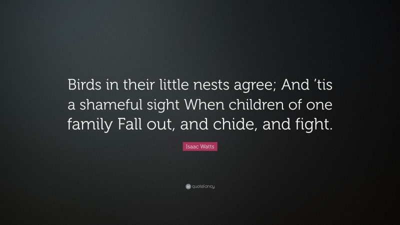 Isaac Watts Quote: “Birds in their little nests agree; And ’tis a shameful sight When children of one family Fall out, and chide, and fight.”