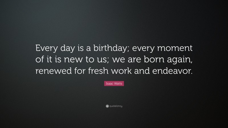 Isaac Watts Quote: “Every day is a birthday; every moment of it is new to us; we are born again, renewed for fresh work and endeavor.”