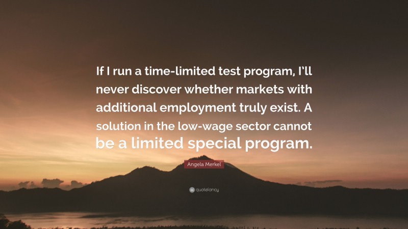 Angela Merkel Quote: “If I run a time-limited test program, I’ll never discover whether markets with additional employment truly exist. A solution in the low-wage sector cannot be a limited special program.”