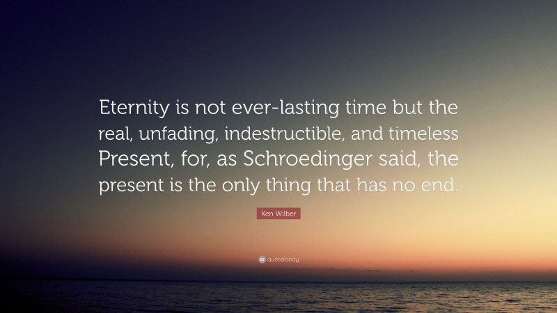 Ken Wilber Quote: “Eternity is not ever-lasting time but the real, unfading, indestructible, and timeless Present, for, as Schroedinger said, the present is the only thing that has no end.”
