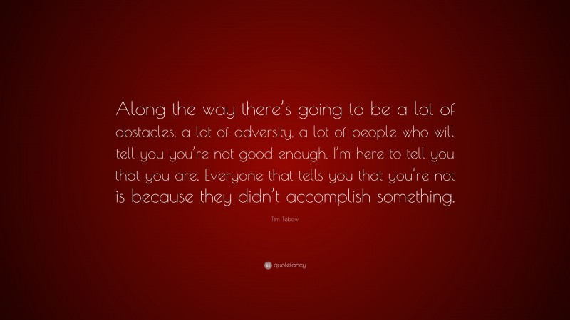 Tim Tebow Quote: “Along the way there’s going to be a lot of obstacles, a lot of adversity, a lot of people who will tell you you’re not good enough. I’m here to tell you that you are. Everyone that tells you that you’re not is because they didn’t accomplish something.”