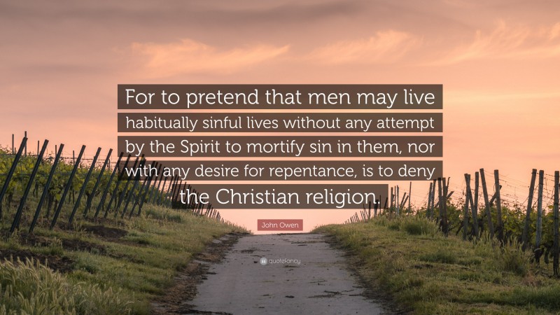 John Owen Quote: “For to pretend that men may live habitually sinful lives without any attempt by the Spirit to mortify sin in them, nor with any desire for repentance, is to deny the Christian religion.”