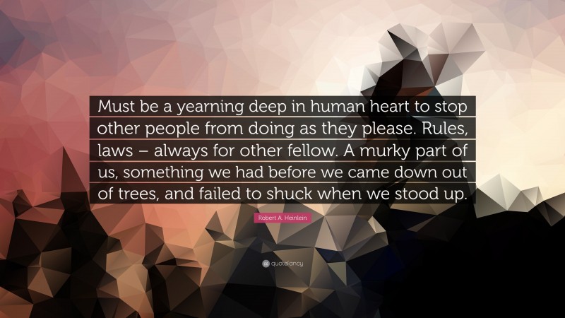 Robert A. Heinlein Quote: “Must be a yearning deep in human heart to stop other people from doing as they please. Rules, laws – always for other fellow. A murky part of us, something we had before we came down out of trees, and failed to shuck when we stood up.”
