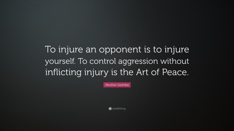 Morihei Ueshiba Quote: “To injure an opponent is to injure yourself. To control aggression without inflicting injury is the Art of Peace.”