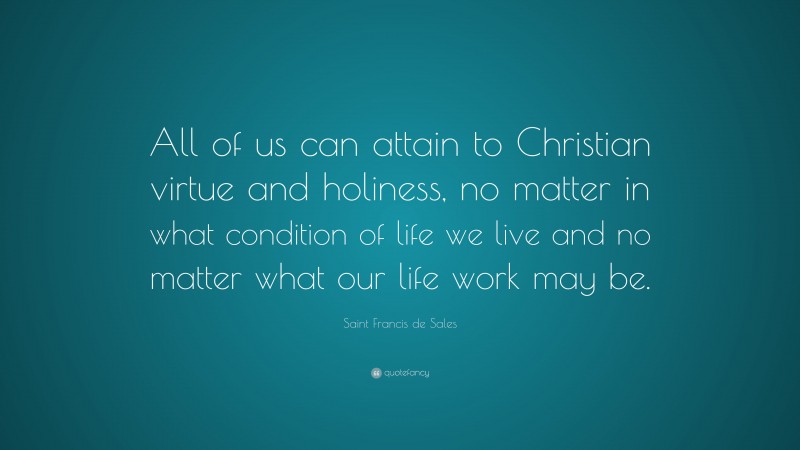 Saint Francis de Sales Quote: “All of us can attain to Christian virtue and holiness, no matter in what condition of life we live and no matter what our life work may be.”