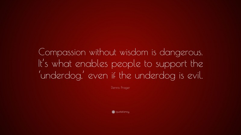 Dennis Prager Quote: “Compassion without wisdom is dangerous. It’s what enables people to support the ‘underdog,’ even if the underdog is evil.”