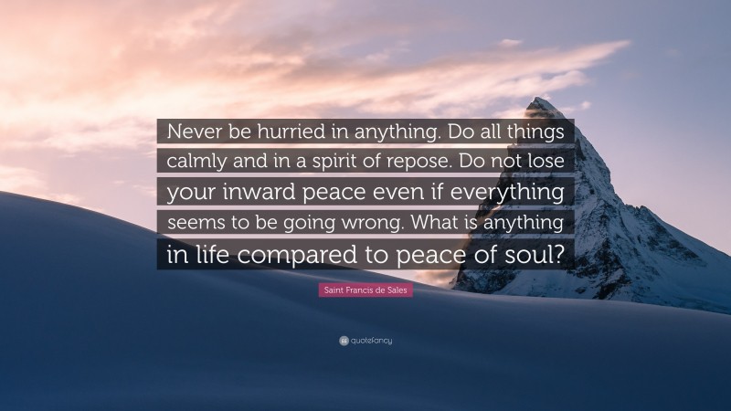 Saint Francis de Sales Quote: “Never be hurried in anything. Do all things calmly and in a spirit of repose. Do not lose your inward peace even if everything seems to be going wrong. What is anything in life compared to peace of soul?”