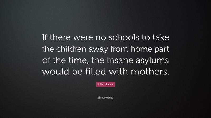 E.W. Howe Quote: “If there were no schools to take the children away from home part of the time, the insane asylums would be filled with mothers.”