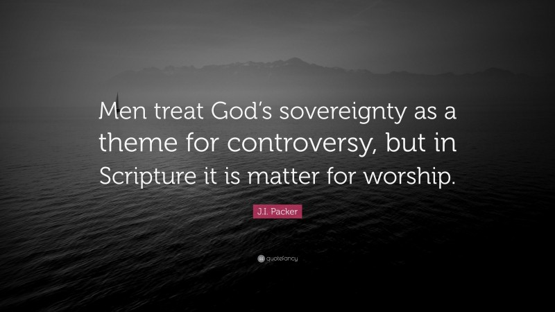 J.I. Packer Quote: “Men treat God’s sovereignty as a theme for controversy, but in Scripture it is matter for worship.”