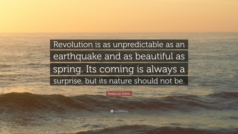 Rebecca Solnit Quote: “Revolution is as unpredictable as an earthquake and as beautiful as spring. Its coming is always a surprise, but its nature should not be.”