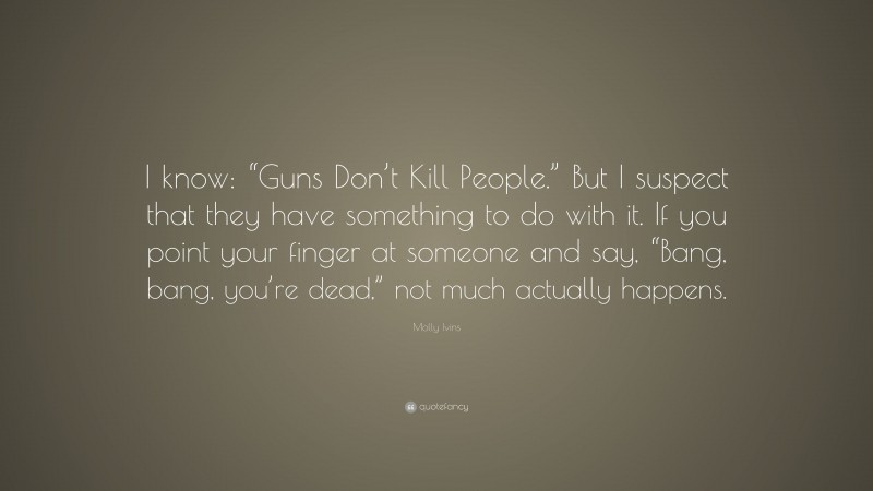 Molly Ivins Quote: “I know: “Guns Don’t Kill People.” But I suspect that they have something to do with it. If you point your finger at someone and say, “Bang, bang, you’re dead,” not much actually happens.”