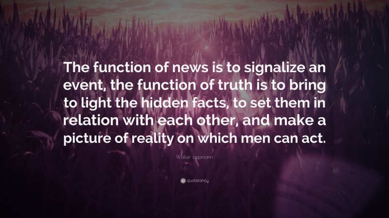 Walter Lippmann Quote: “The function of news is to signalize an event, the function of truth is to bring to light the hidden facts, to set them in relation with each other, and make a picture of reality on which men can act.”