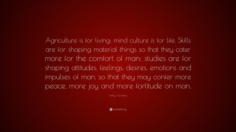 Sathya Sai Baba Quote: “Agriculture is for living; mind culture is for life. Skills are for shaping material things so that they cater more for the comfort of man; studies are for shaping attitudes, feelings, desires, emotions and impulses of man, so that they may confer more peace, more joy and more fortitude on man.”
