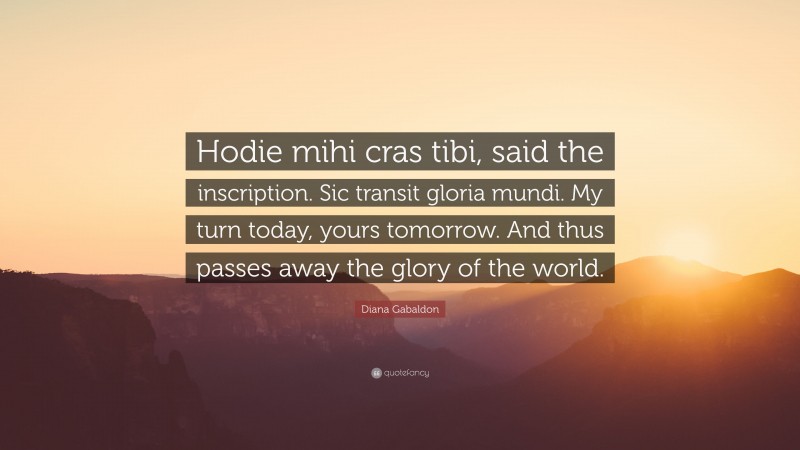 Diana Gabaldon Quote: “Hodie mihi cras tibi, said the inscription. Sic transit gloria mundi. My turn today, yours tomorrow. And thus passes away the glory of the world.”