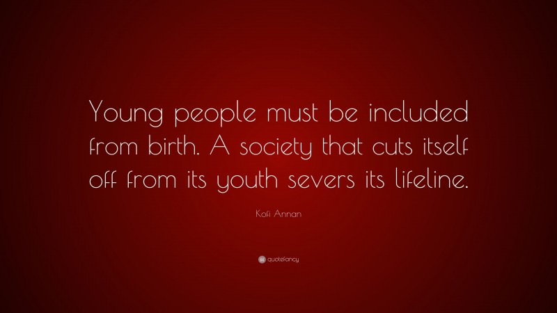 Kofi Annan Quote: “Young people must be included from birth. A society that cuts itself off from its youth severs its lifeline.”