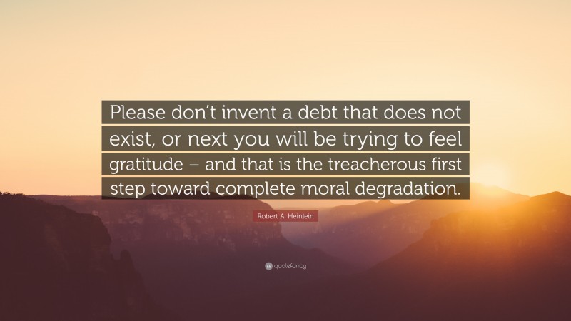 Robert A. Heinlein Quote: “Please don’t invent a debt that does not exist, or next you will be trying to feel gratitude – and that is the treacherous first step toward complete moral degradation.”