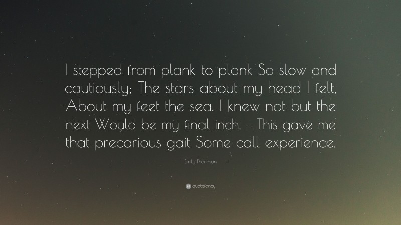 Emily Dickinson Quote: “I stepped from plank to plank So slow and cautiously; The stars about my head I felt, About my feet the sea. I knew not but the next Would be my final inch, – This gave me that precarious gait Some call experience.”