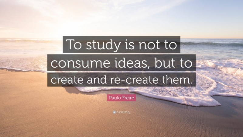 Paulo Freire Quote: “To study is not to consume ideas, but to create and re-create them.”